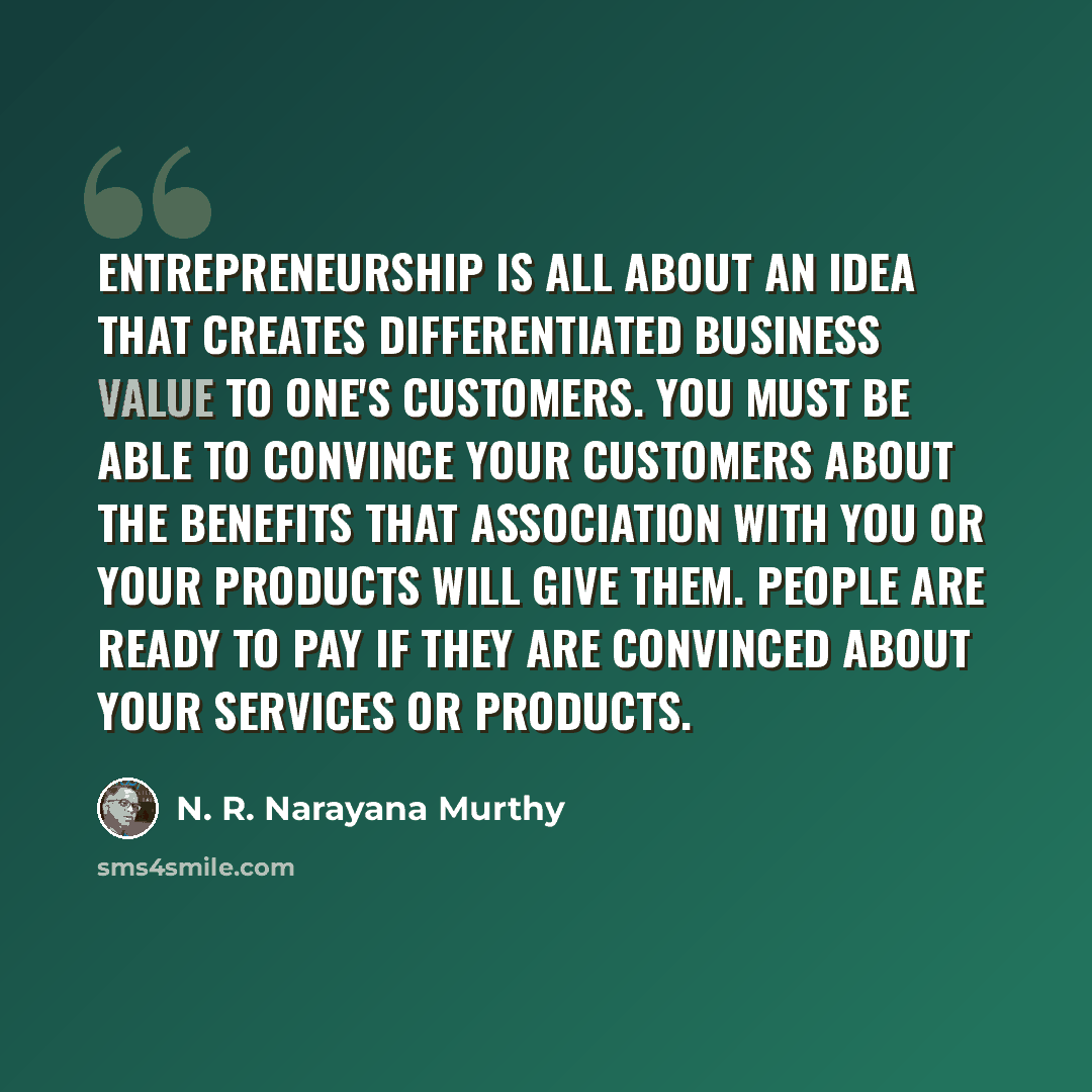“Entrepreneurship is all about an idea that creates differentiated business value to one's customers. You must be able to convince your customers about the benefits that association with you or your products will give them. People are ready to pay if they are convinced about your services or…” quote by N. R. Narayana Murthy