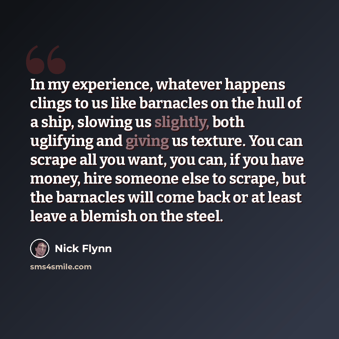 “In my experience, whatever happens clings to us like barnacles on the hull of a ship, slowing us slightly, both uglifying and giving us texture. You can scrape all you want, you can, if you have money, hire someone else to scrape, but the barnacles will come back or at least leave a blemish on the…” quote by Nick Flynn