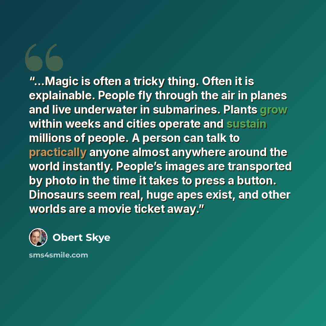 “…Magic is often a tricky thing. Often it is explainable. People fly through the air in planes and live underwater in submarines. Plants grow within weeks and cities operate and sustain millions of people. A person can talk to practically anyone almost anywhere around the world instantly. People’s…” quote by Obert Skye