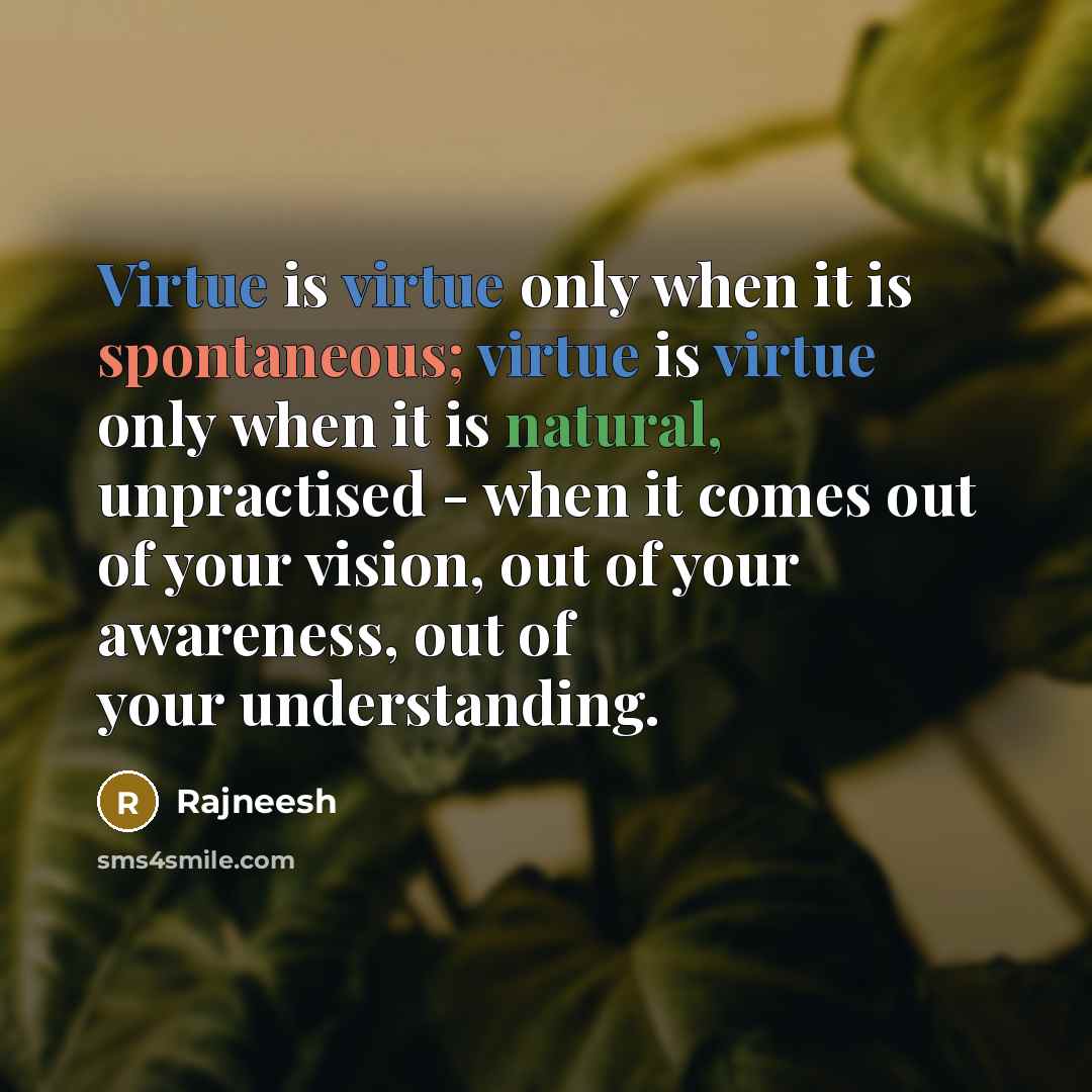 “Virtue is virtue only when it is spontaneous; virtue is virtue only when it is natural, unpractised - when it comes out of your vision, out of your awareness, out of your understanding.” quote by Rajneesh