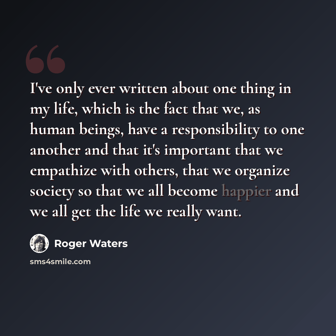 “I've only ever written about one thing in my life, which is the fact that we, as human beings, have a responsibility to one another and that it's important that we empathize with others, that we organize society so that we all become happier and we all get the life we really want.” quote by Roger Waters