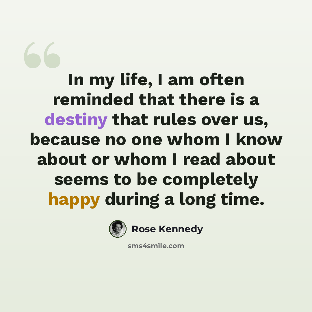 “In my life, I am often reminded that there is a destiny that rules over us, because no one whom I know about or whom I read about seems to be completely happy during a long time.” quote by Rose Kennedy