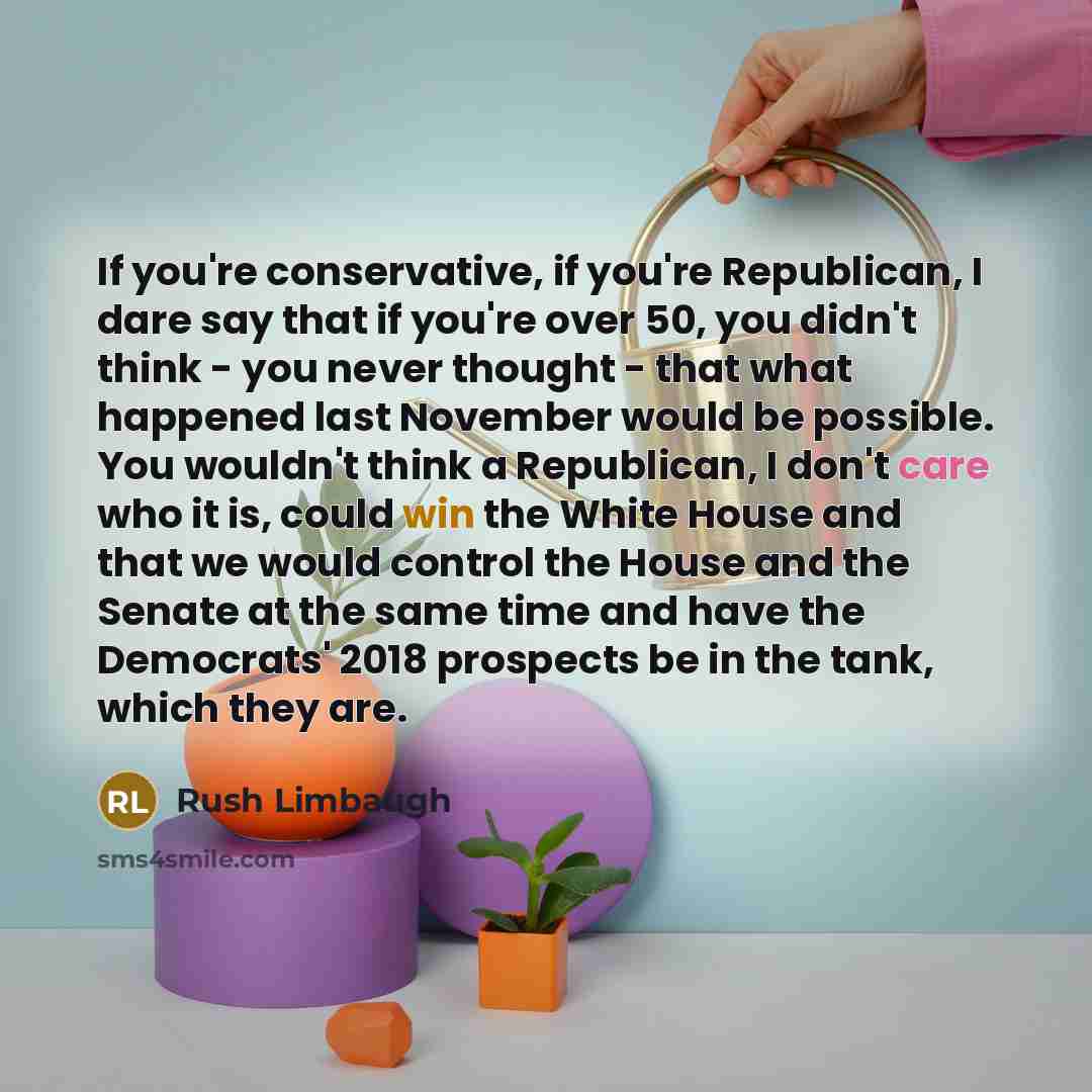 “If you're conservative, if you're Republican, I dare say that if you're over 50, you didn't think - you never thought - that what happened last November would be possible. You wouldn't think a Republican, I don't care who it is, could win the White House and that we would control the House and the…” quote by Rush Limbaugh