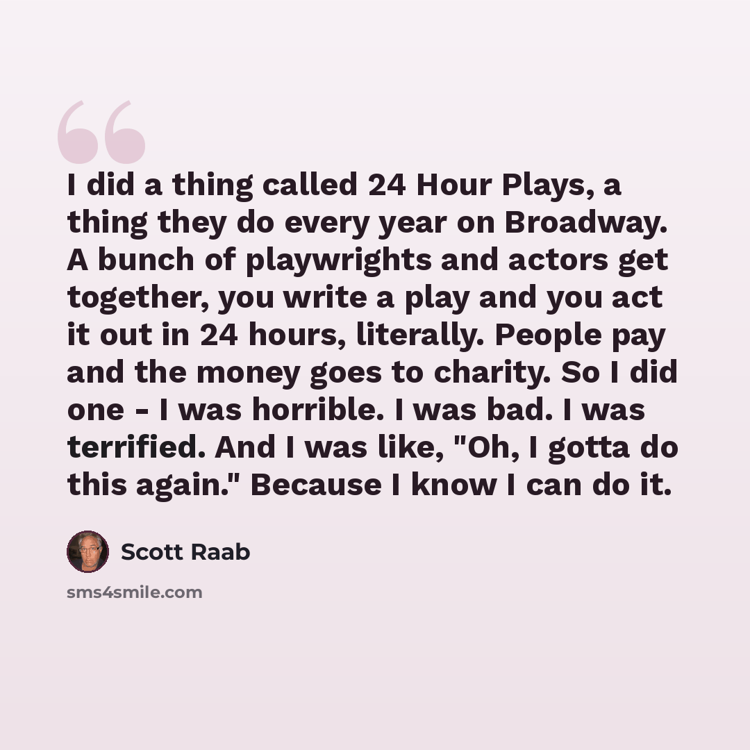 “I did a thing called 24 Hour Plays, a thing they do every year on Broadway. A bunch of playwrights and actors get together, you write a play and you act it out in 24 hours, literally. People pay and the money goes to charity. So I did one - I was horrible. I was bad. I was terrified. And I was…” quote by Scott Raab