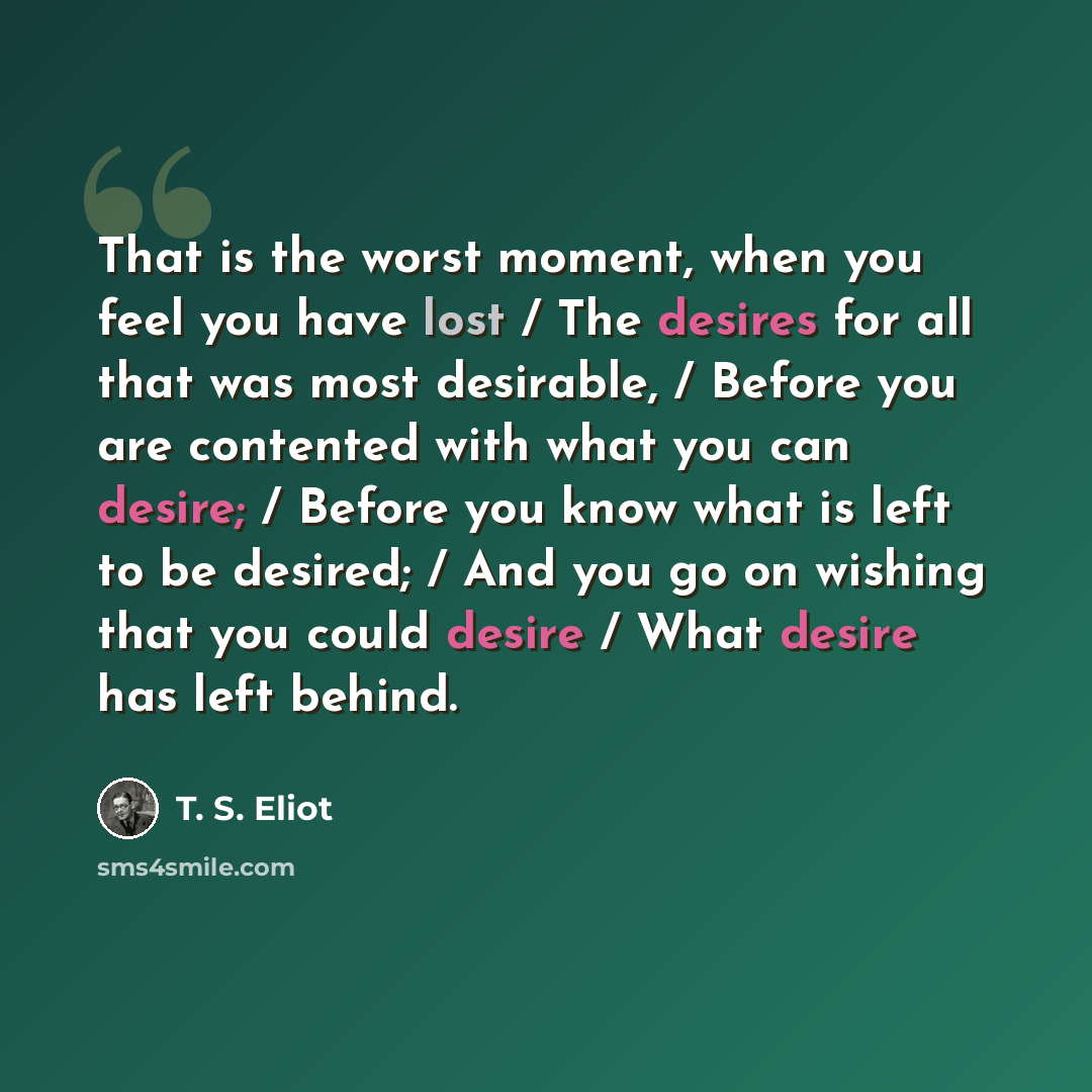 “That is the worst moment, when you feel you have lost / The desires for all that was most desirable, / Before you are contented with what you can desire; / Before you know what is left to be desired; / And you go on wishing that you could desire / What desire has left behind.” quote by T. S. Eliot