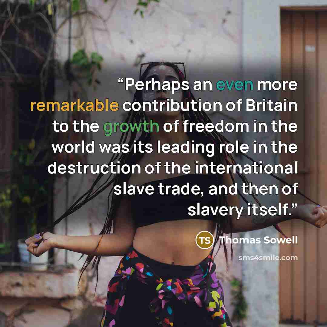 “Perhaps an even more remarkable contribution of Britain to the growth of freedom in the world was its leading role in the destruction of the international slave trade, and then of slavery itself.” quote by Thomas Sowell