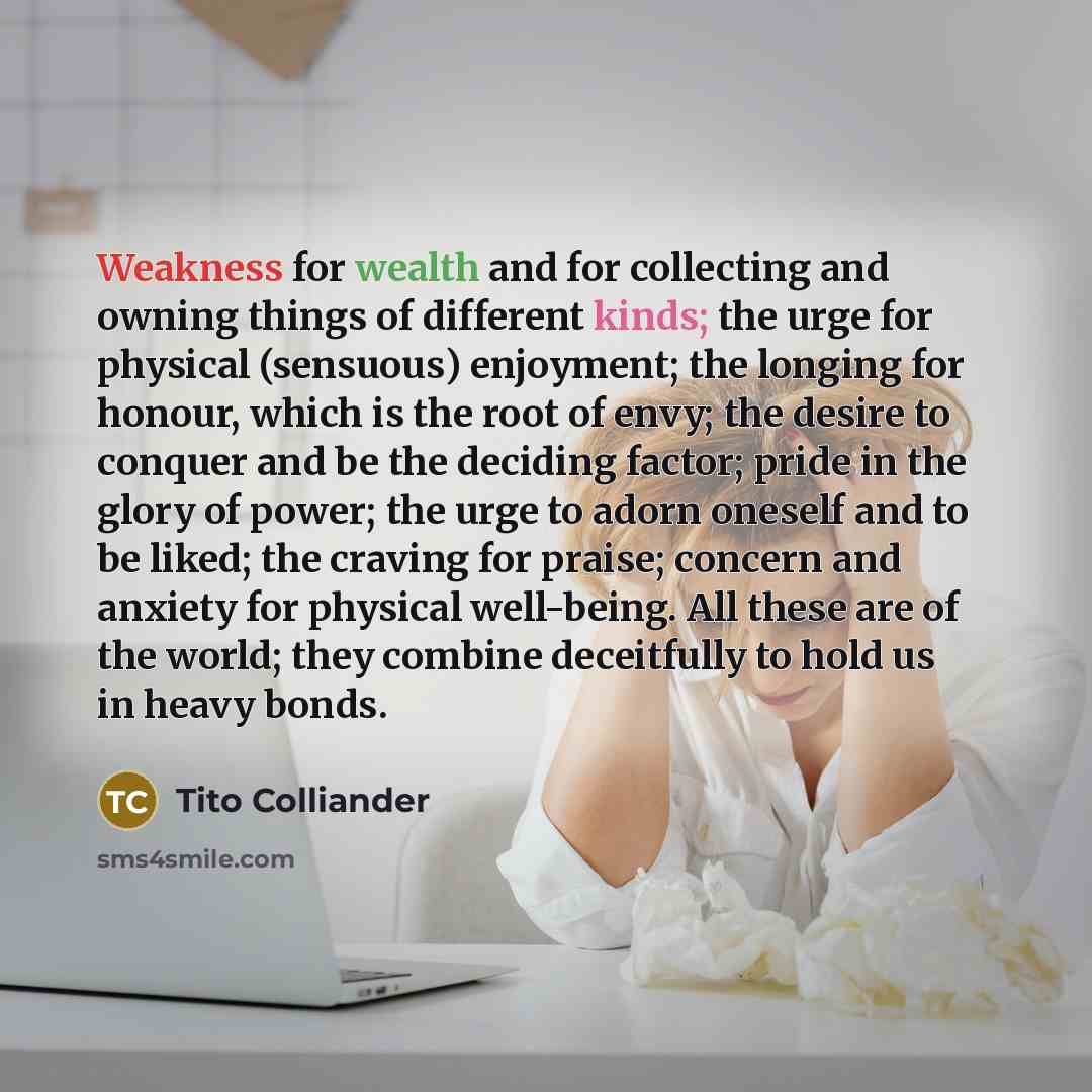 “Weakness for wealth and for collecting and owning things of different kinds; the urge for physical (sensuous) enjoyment; the longing for honour, which is the root of envy; the desire to conquer and be the deciding factor; pride in the glory of power; the urge to adorn oneself and to be liked; the…” quote by Tito Colliander