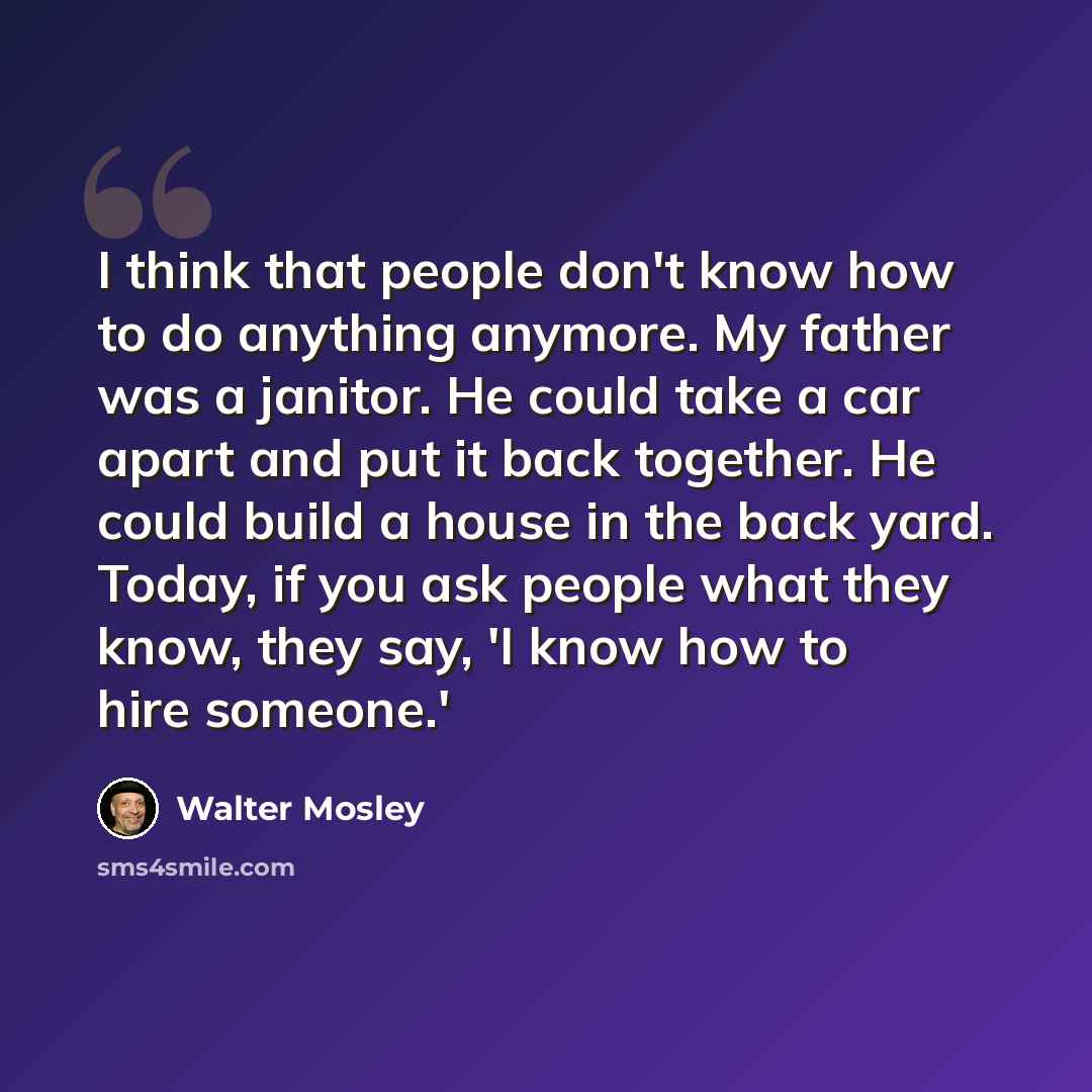 “I think that people don't know how to do anything anymore. My father was a janitor. He could take a car apart and put it back together. He could build a house in the back yard. Today, if you ask people what they know, they say, 'I know how to hire someone.'” quote by Walter Mosley