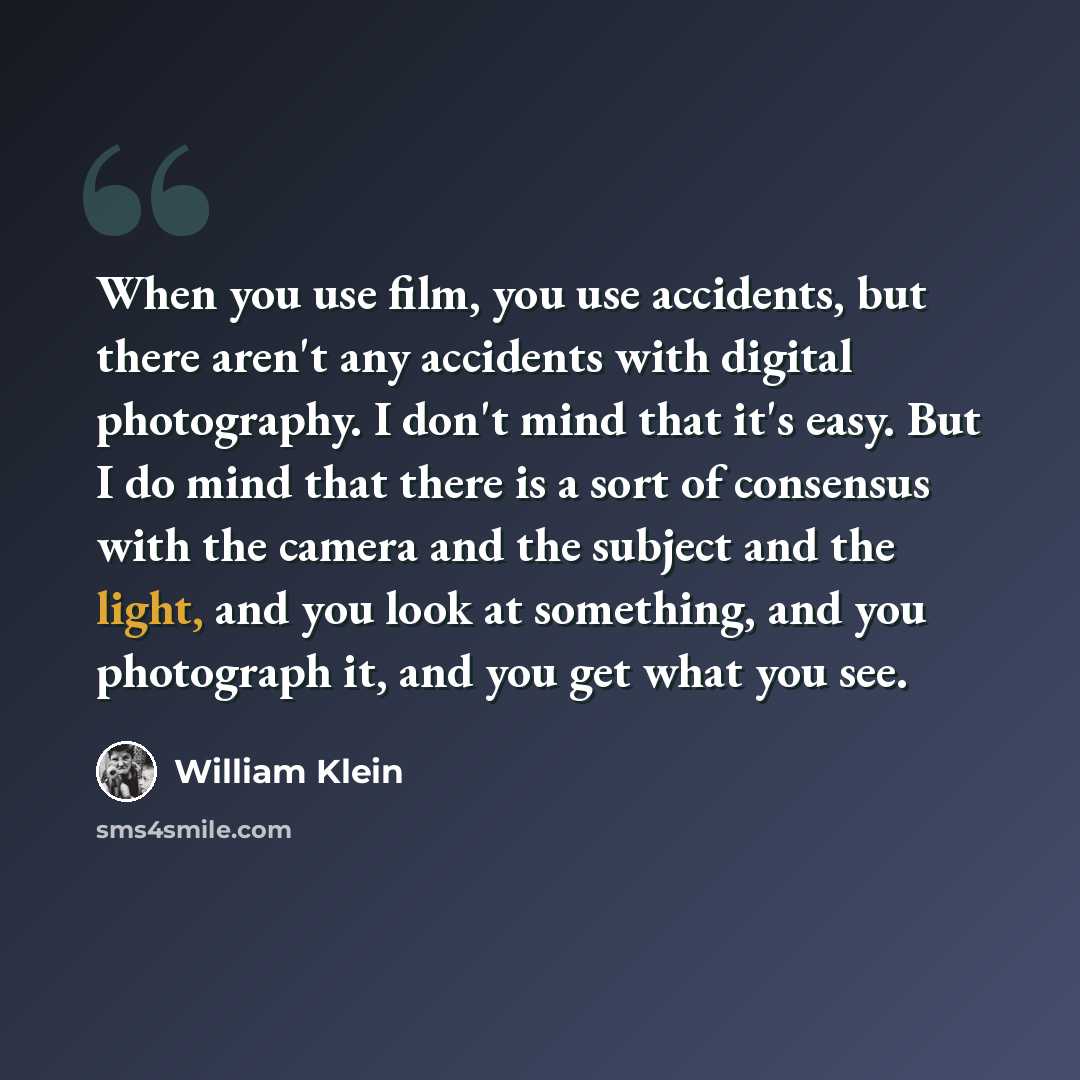 “When you use film, you use accidents, but there aren't any accidents with digital photography. I don't mind that it's easy. But I do mind that there is a sort of consensus with the camera and the subject and the light, and you look at something, and you photograph it, and you get what you see.” quote by William Klein