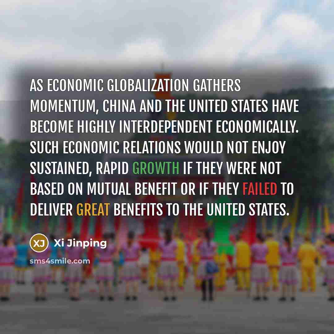 “As economic globalization gathers momentum, China and the United States have become highly interdependent economically. Such economic relations would not enjoy sustained, rapid growth if they were not based on mutual benefit or if they failed to deliver great benefits to the United States.” quote by Xi Jinping