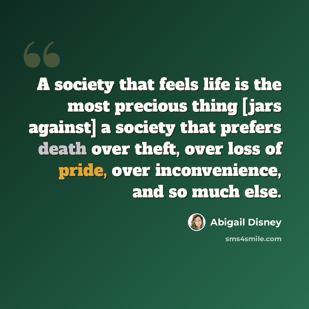 “A society that feels life is the most precious thing [jars against] a society that prefers death over theft, over loss of pride, over inconvenience, and so much else.” quote by Abigail Disney