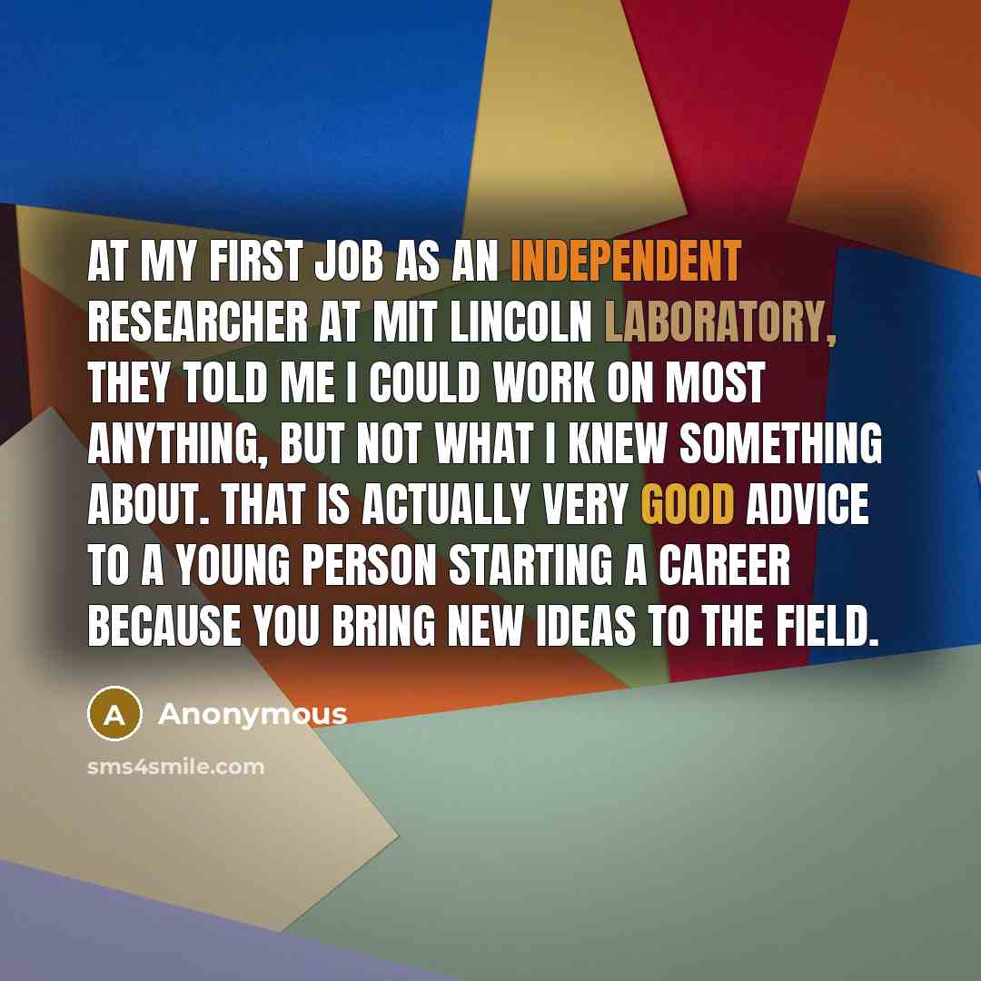 “At my first job as an independent researcher at MIT Lincoln Laboratory, they told me I could work on most anything, but not what I knew something about. That is actually very good advice to a young person starting a career because you bring new ideas to the field.” quote by Anonymous