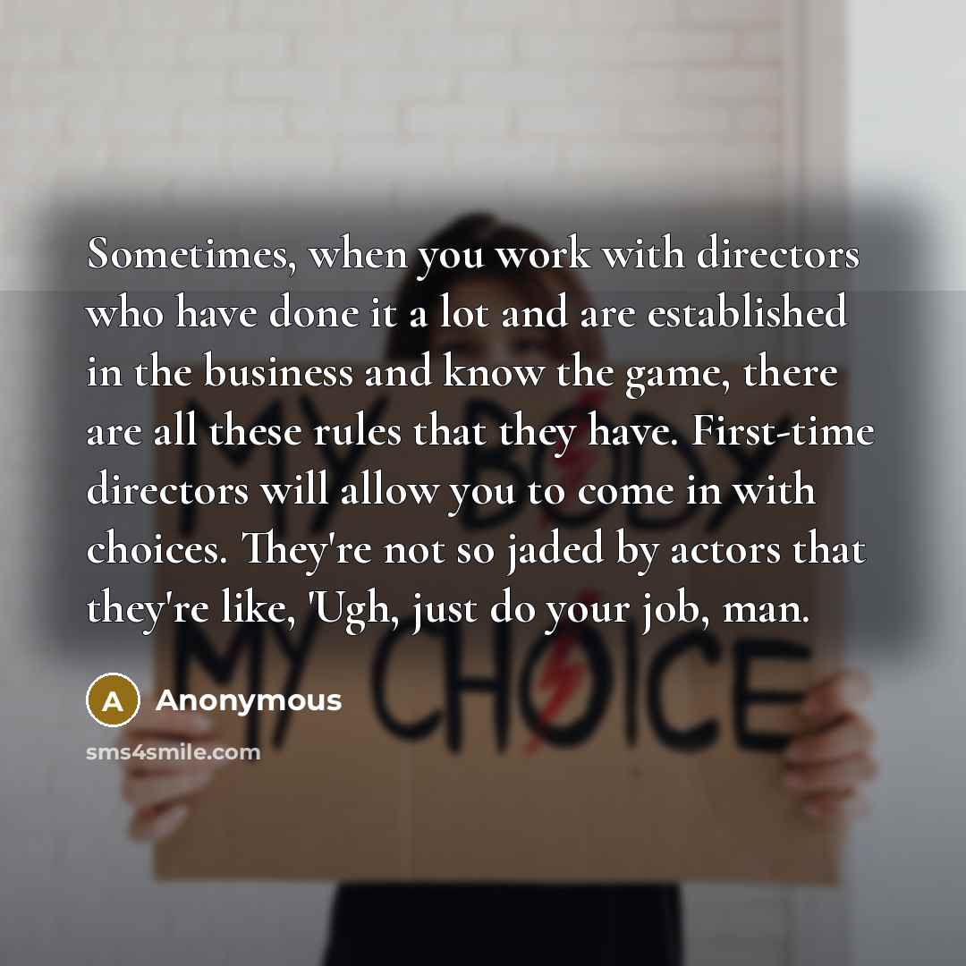 “Sometimes, when you work with directors who have done it a lot and are established in the business and know the game, there are all these rules that they have. First-time directors will allow you to come in with choices. They're not so jaded by actors that they're like, 'Ugh, just do your job, man.” quote by Anonymous