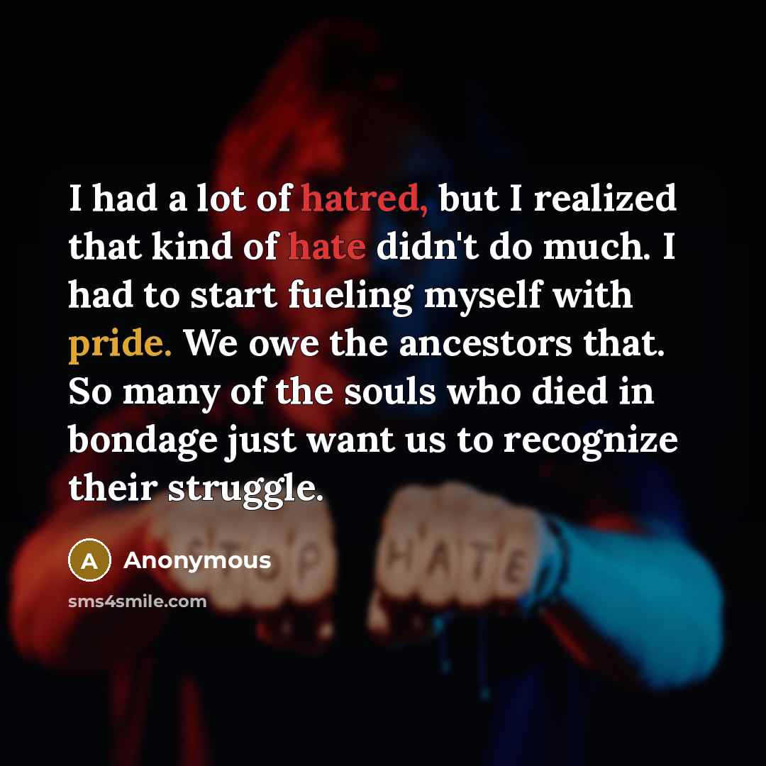 “I had a lot of hatred, but I realized that kind of hate didn't do much. I had to start fueling myself with pride. We owe the ancestors that. So many of the souls who died in bondage just want us to recognize their struggle.” quote by Anonymous