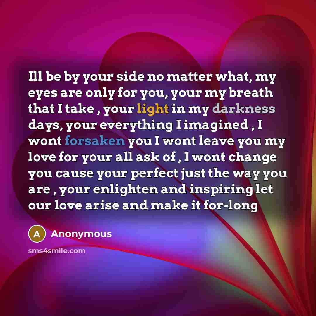 “Ill be by your side no matter what, my eyes are only for you, your my breath that I take , your light in my darkness days, your everything I imagined , I wont forsaken you I wont leave you my love for your all ask of , I wont change you cause your perfect just the way you are , your enlighten and…” quote by Anonymous