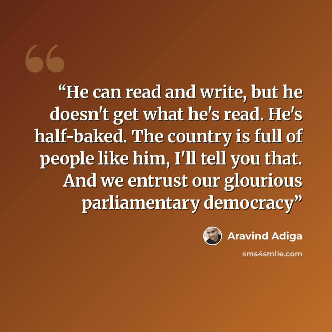 “He can read and write, but he doesn't get what he's read. He's half-baked. The country is full of people like him, I'll tell you that. And we entrust our glourious parliamentary democracy” quote by Aravind Adiga