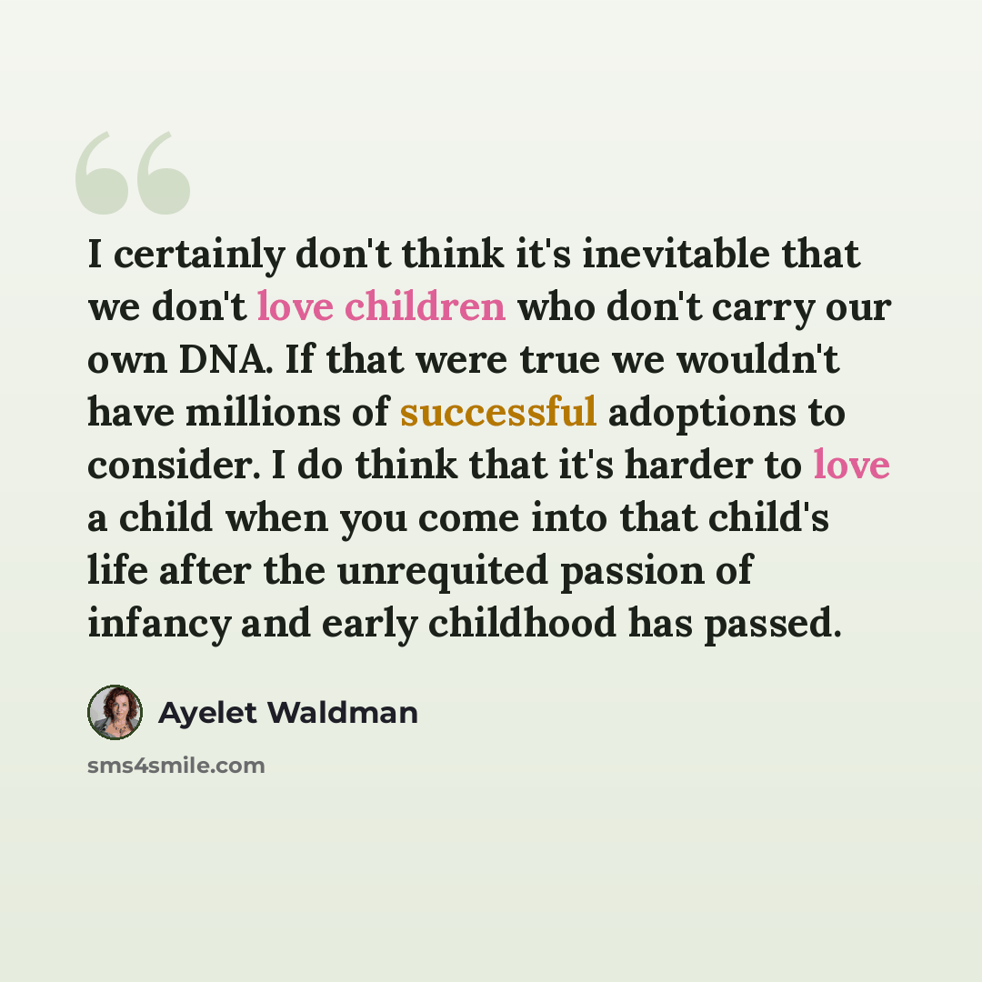 “I certainly don't think it's inevitable that we don't love children who don't carry our own DNA. If that were true we wouldn't have millions of successful adoptions to consider. I do think that it's harder to love a child when you come into that child's life after the unrequited passion of infancy…” quote by Ayelet Waldman