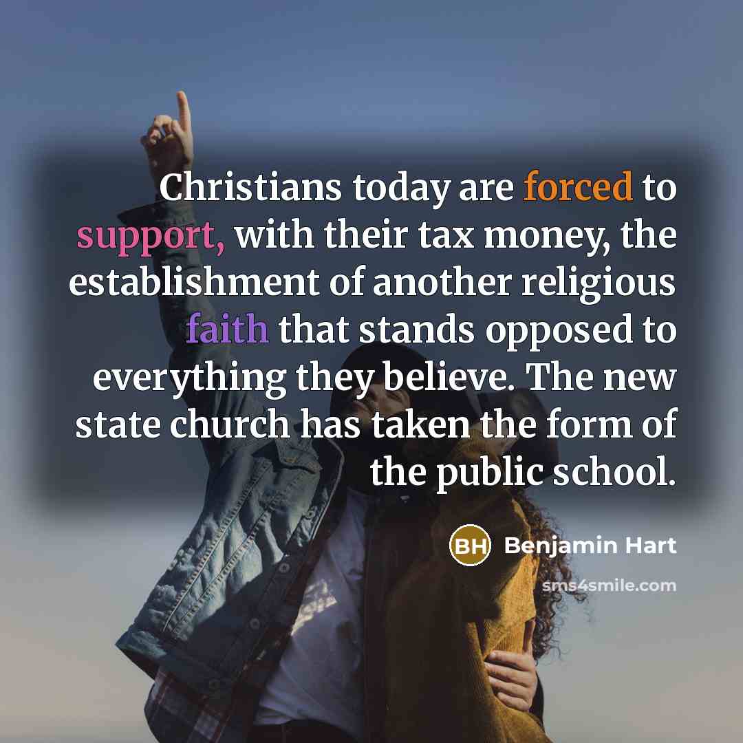 “Christians today are forced to support, with their tax money, the establishment of another religious faith that stands opposed to everything they believe. The new state church has taken the form of the public school.” quote by Benjamin Hart