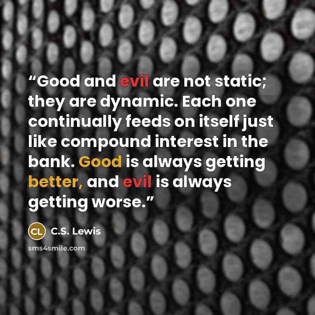 “Good and evil are not static; they are dynamic. Each one continually feeds on itself just like compound interest in the bank. Good is always getting better, and evil is always getting worse.” quote by C.S. Lewis