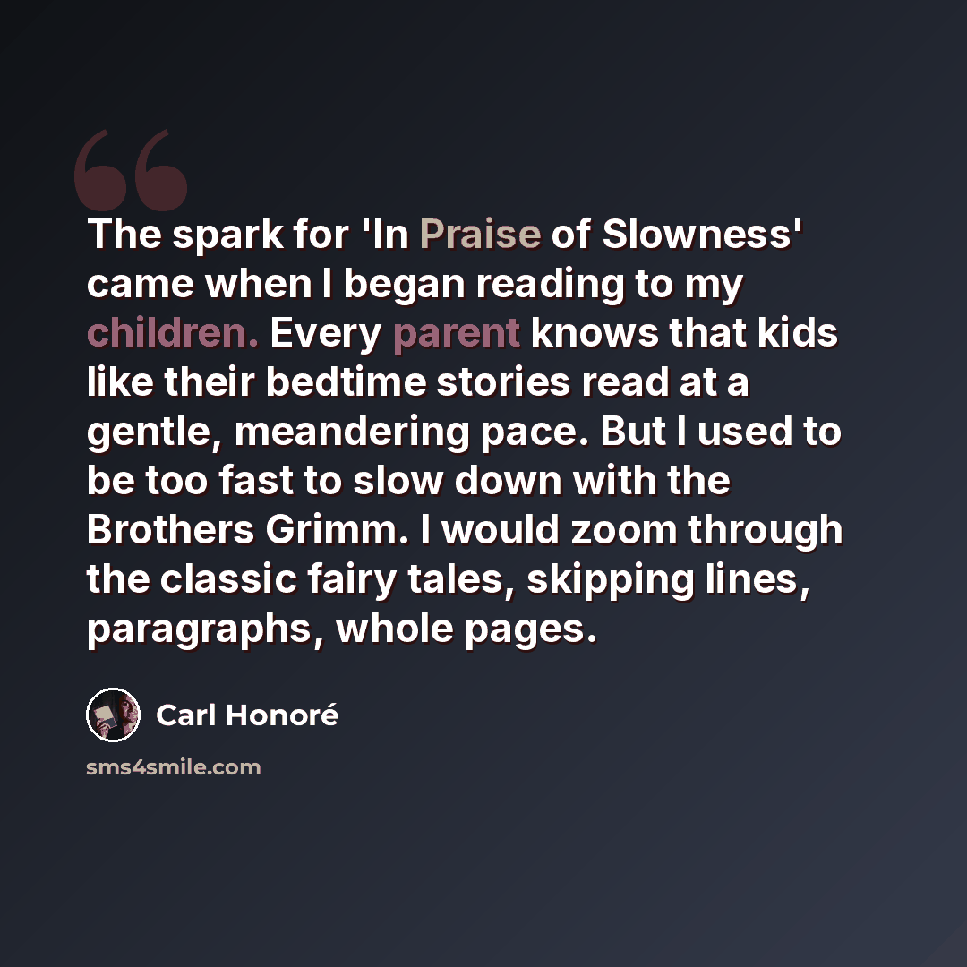 “The spark for 'In Praise of Slowness' came when I began reading to my children. Every parent knows that kids like their bedtime stories read at a gentle, meandering pace. But I used to be too fast to slow down with the Brothers Grimm. I would zoom through the classic fairy tales, skipping lines…” quote by Carl Honore