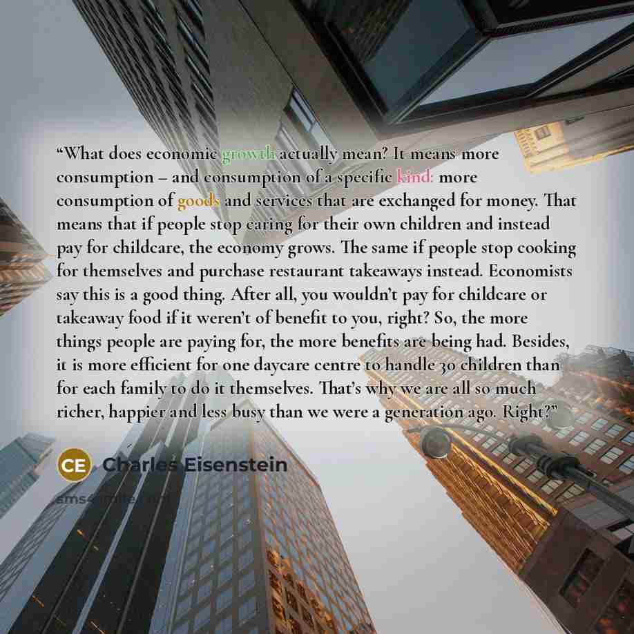 “What does economic growth actually mean? It means more consumption – and consumption of a specific kind: more consumption of goods and services that are exchanged for money. That means that if people stop caring for their own children and instead pay for childcare, the economy grows. The same if…” quote by Charles Eisenstein