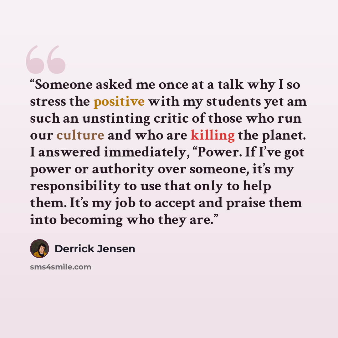 “Someone asked me once at a talk why I so stress the positive with my students yet am such an unstinting critic of those who run our culture and who are killing the planet. I answered immediately, “Power. If I’ve got power or authority over someone, it’s my responsibility to use that only to help…” quote by Derrick Jensen