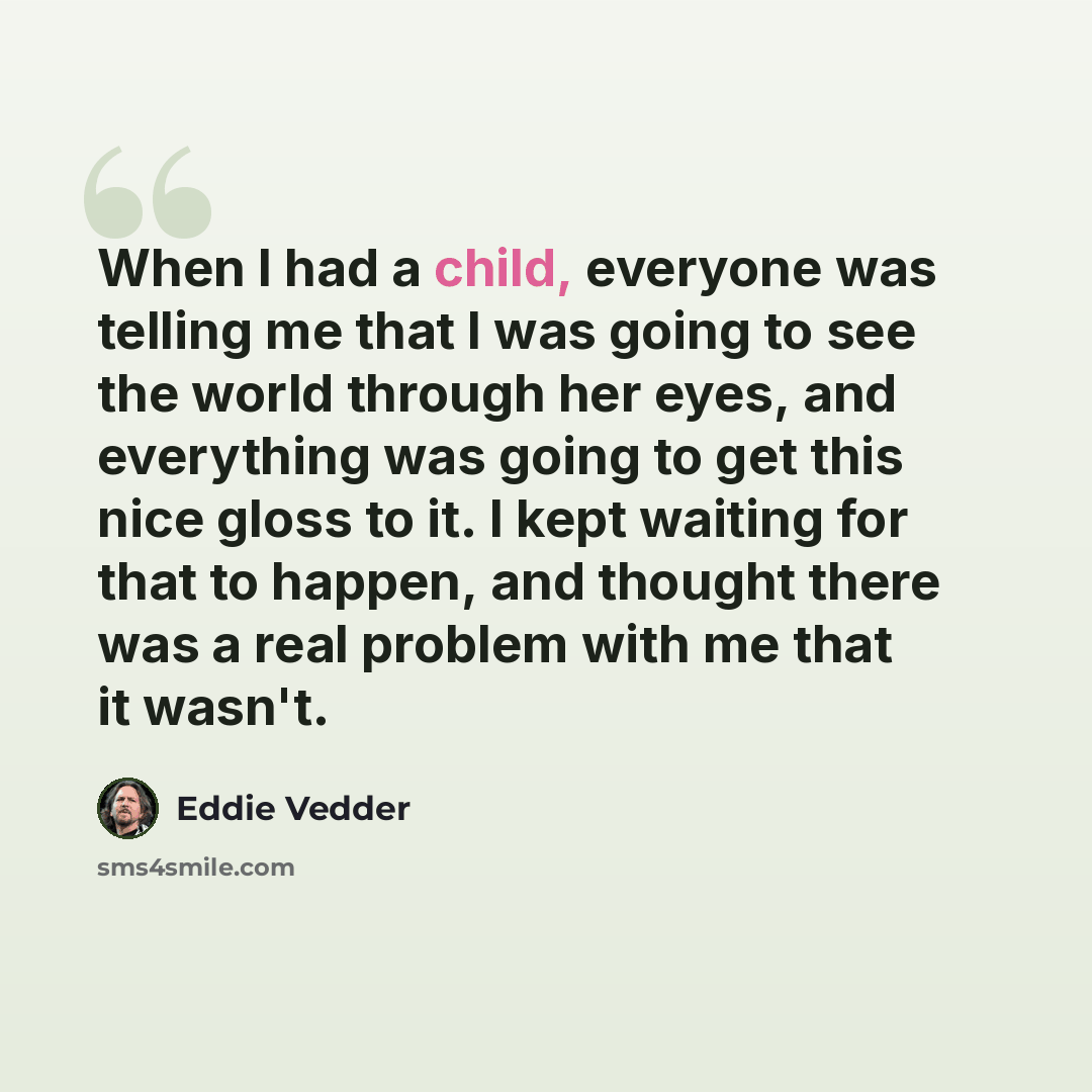 “When I had a child, everyone was telling me that I was going to see the world through her eyes, and everything was going to get this nice gloss to it. I kept waiting for that to happen, and thought there was a real problem with me that it wasn't.” quote by Eddie Vedder
