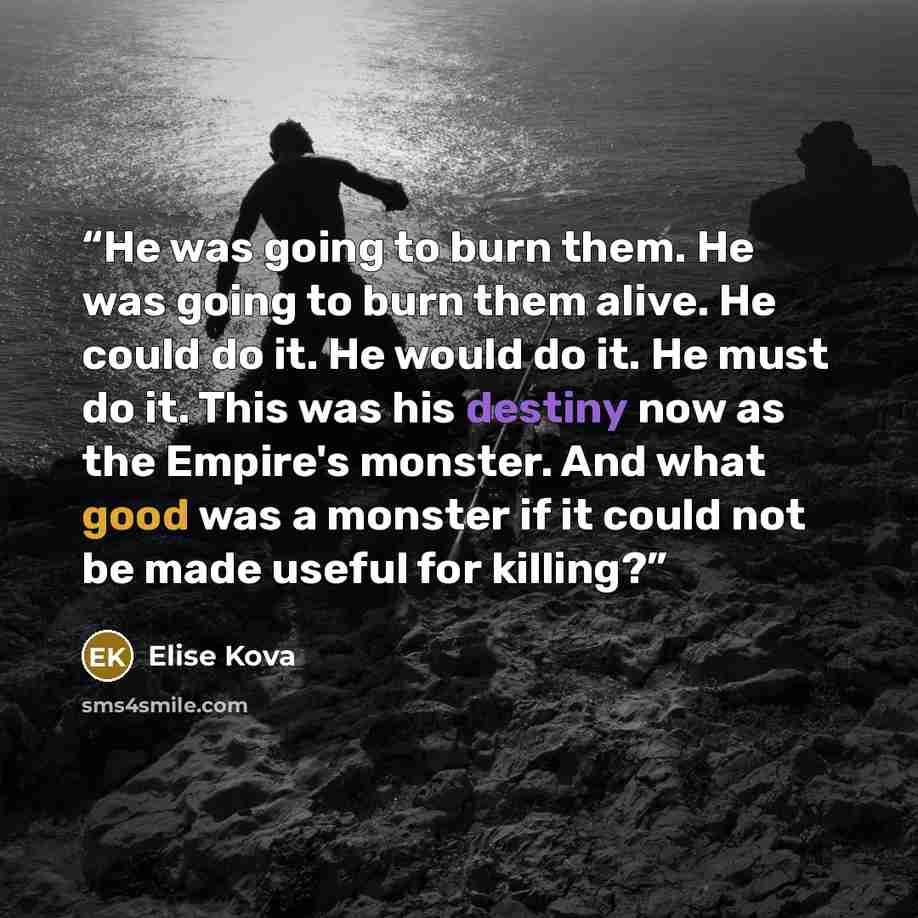 “He was going to burn them. He was going to burn them alive. He could do it. He would do it. He must do it. This was his destiny now as the Empire's monster. And what good was a monster if it could not be made useful for killing?” quote by Elise Kova