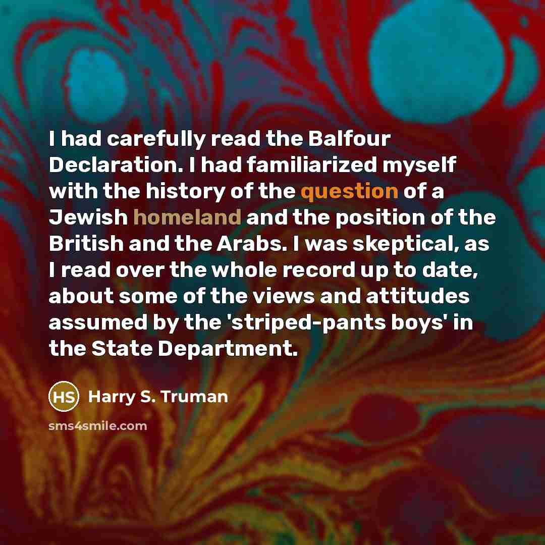 “I had carefully read the Balfour Declaration. I had familiarized myself with the history of the question of a Jewish homeland and the position of the British and the Arabs. I was skeptical, as I read over the whole record up to date, about some of the views and attitudes assumed by the…” quote by Harry S. Truman