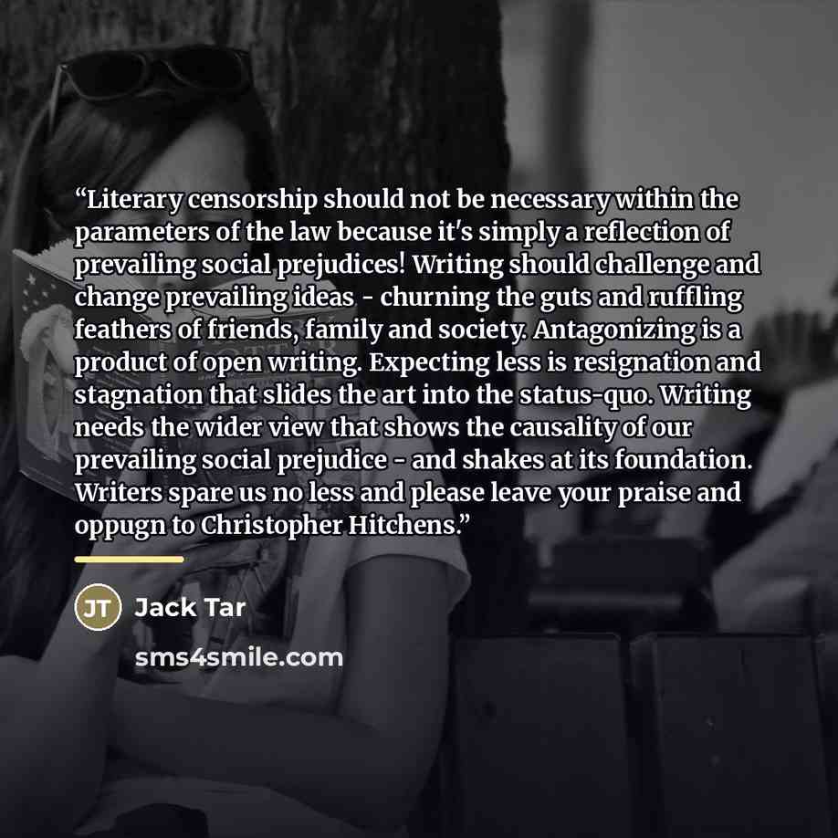 “Literary censorship should not be necessary within the parameters of the law because it's simply a reflection of prevailing social prejudices! Writing should challenge and change prevailing ideas - churning the guts and ruffling feathers of friends, family and society. Antagonizing is a product of…” quote by Jack Tar