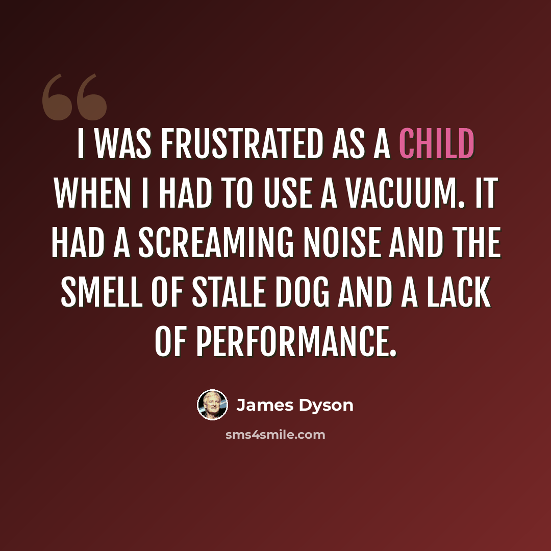 “I was frustrated as a child when I had to use a vacuum. It had a screaming noise and the smell of stale dog and a lack of performance.” quote by James Dyson