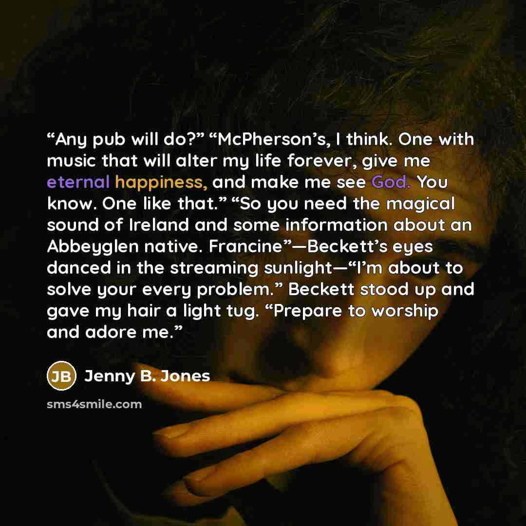 “Any pub will do?” “McPherson’s, I think. One with music that will alter my life forever, give me eternal happiness, and make me see God. You know. One like that.” “So you need the magical sound of Ireland and some information about an Abbeyglen native. Francine”—Beckett’s eyes danced in the…” quote by Jenny B. Jones