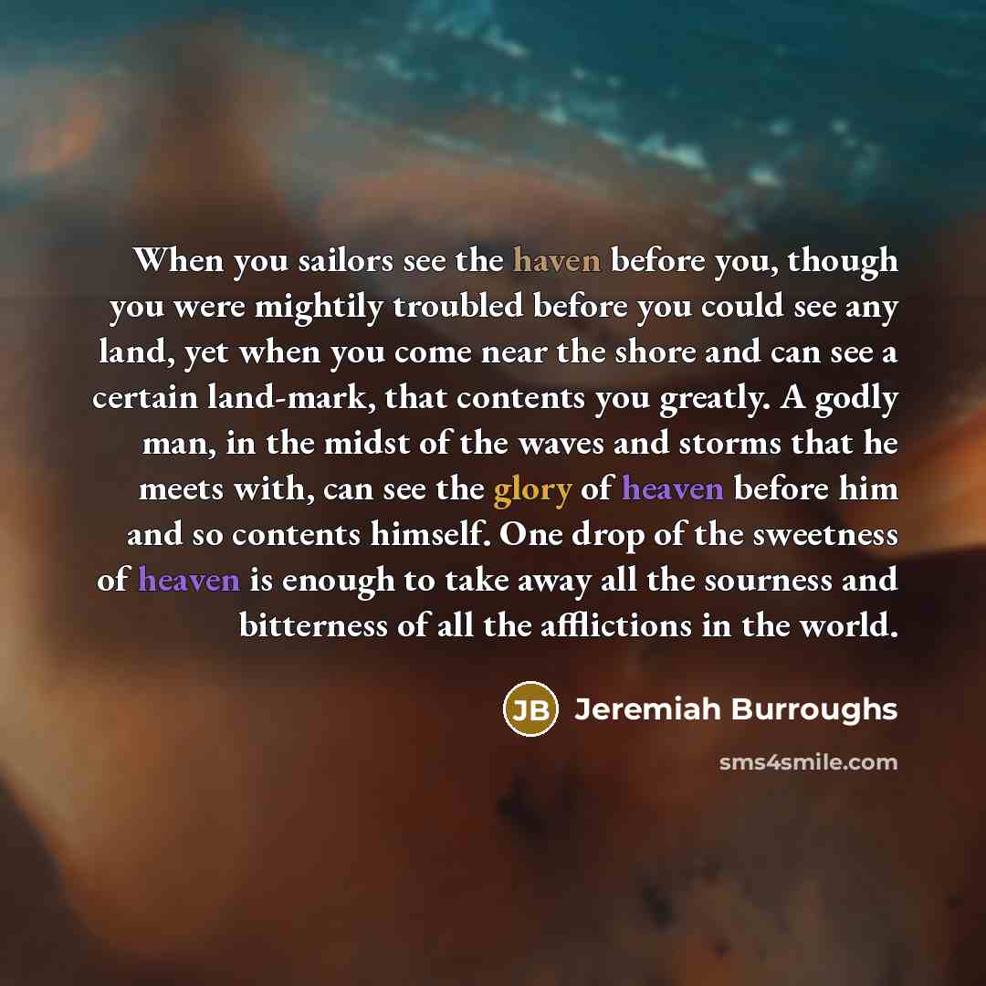 “When you sailors see the haven before you, though you were mightily troubled before you could see any land, yet when you come near the shore and can see a certain land-mark, that contents you greatly. A godly man, in the midst of the waves and storms that he meets with, can see the glory of heaven…” quote by Jeremiah Burroughs