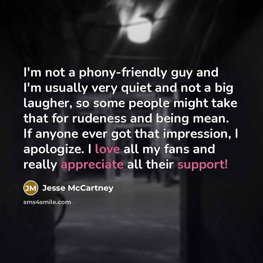 “I'm not a phony-friendly guy and I'm usually very quiet and not a big laugher, so some people might take that for rudeness and being mean. If anyone ever got that impression, I apologize. I love all my fans and really appreciate all their support!” quote by Jesse McCartney
