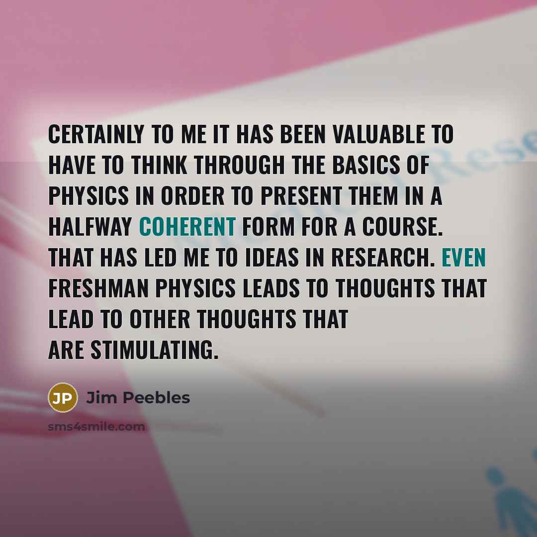 “Certainly to me it has been valuable to have to think through the basics of physics in order to present them in a halfway coherent form for a course. That has led me to ideas in research. Even freshman physics leads to thoughts that lead to other thoughts that are stimulating.” quote by Jim Peebles