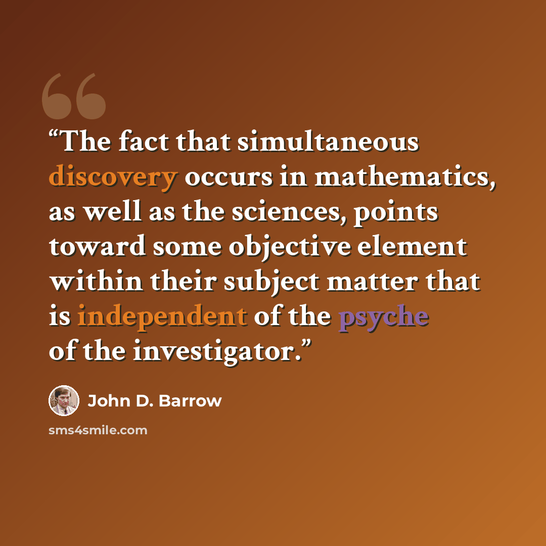 “The fact that simultaneous discovery occurs in mathematics, as well as the sciences, points toward some objective element within their subject matter that is independent of the psyche of the investigator.” quote by John D. Barrow