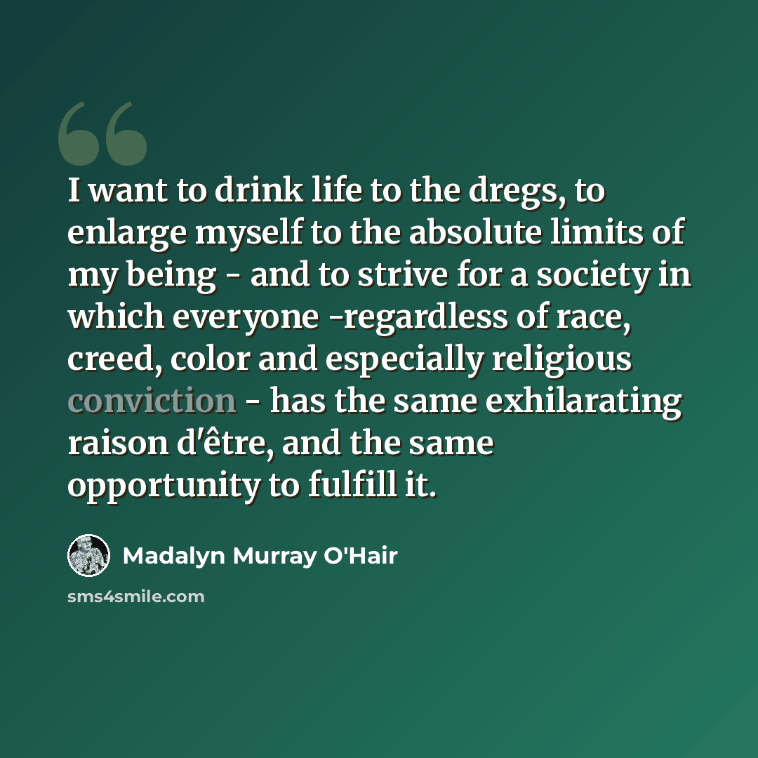 “I want to drink life to the dregs, to enlarge myself to the absolute limits of my being - and to strive for a society in which everyone -regardless of race, creed, color and especially religious conviction - has the same exhilarating raison d'être, and the same opportunity to fulfill it.” quote by Madalyn Murray O'Hair