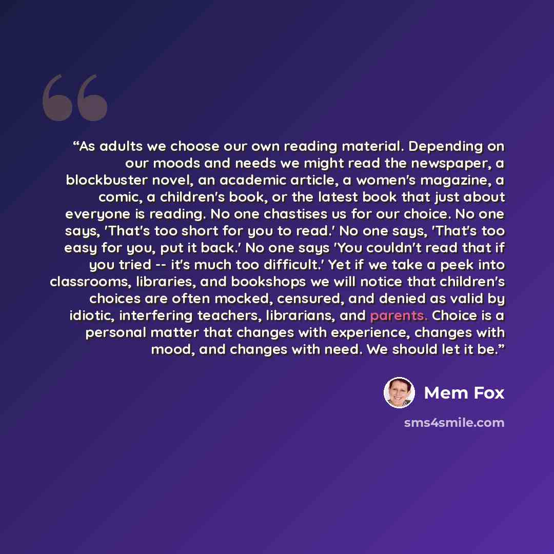 “As adults we choose our own reading material. Depending on our moods and needs we might read the newspaper, a blockbuster novel, an academic article, a women's magazine, a comic, a children's book, or the latest book that just about everyone is reading. No one chastises us for our choice. No one…” quote by Mem Fox