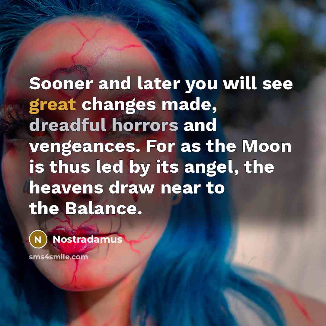 “Sooner and later you will see great changes made, dreadful horrors and vengeances. For as the Moon is thus led by its angel, the heavens draw near to the Balance.” quote by Nostradamus