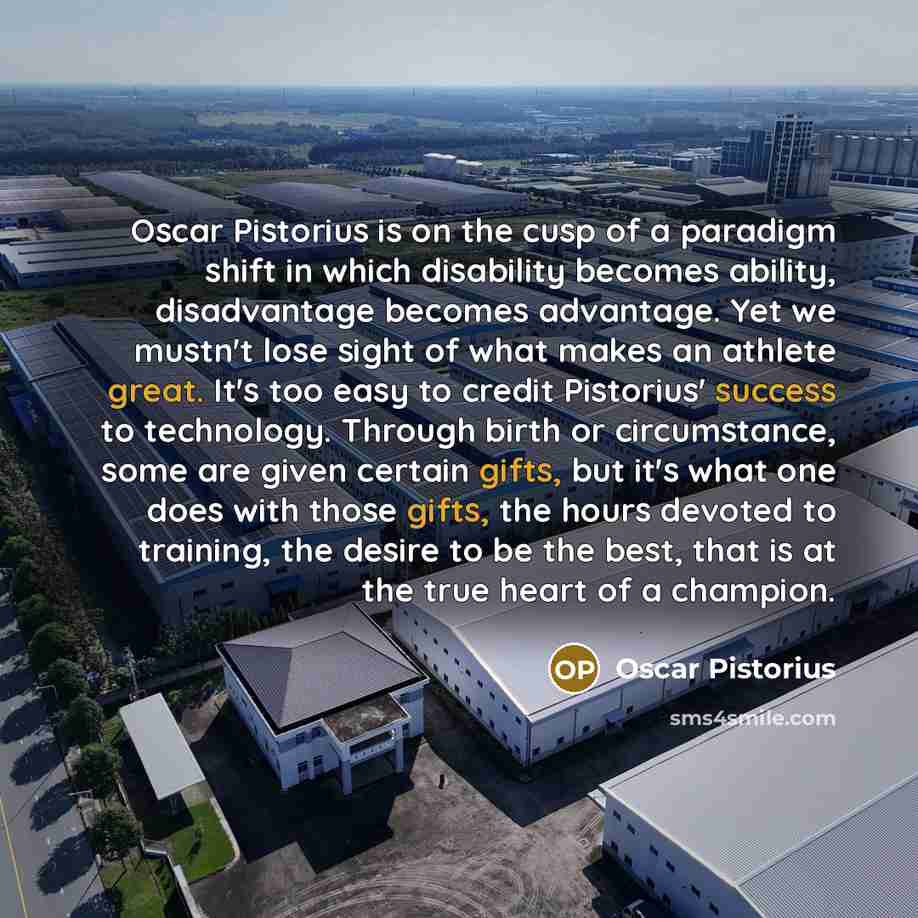 “Oscar Pistorius is on the cusp of a paradigm shift in which disability becomes ability, disadvantage becomes advantage. Yet we mustn't lose sight of what makes an athlete great. It's too easy to credit Pistorius' success to technology. Through birth or circumstance, some are given certain gifts…” quote by Oscar Pistorius