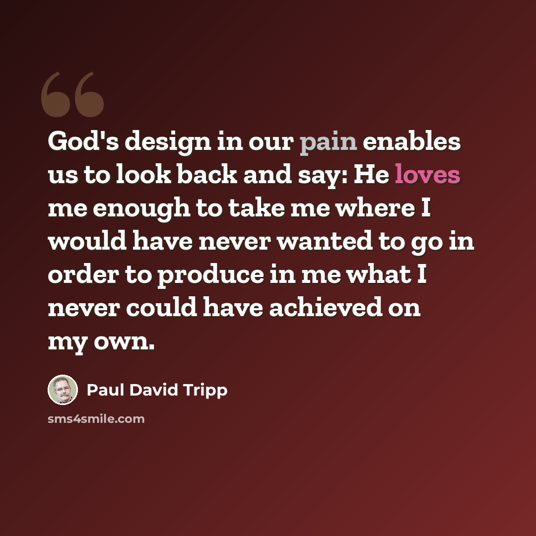 “God's design in our pain enables us to look back and say: He loves me enough to take me where I would have never wanted to go in order to produce in me what I never could have achieved on my own.” quote by Paul David Tripp