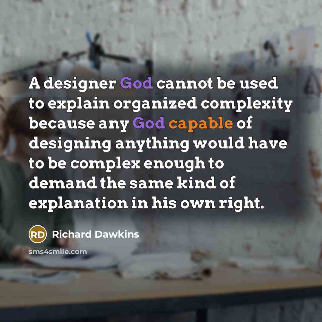 “A designer God cannot be used to explain organized complexity because any God capable of designing anything would have to be complex enough to demand the same kind of explanation in his own right.” quote by Richard Dawkins