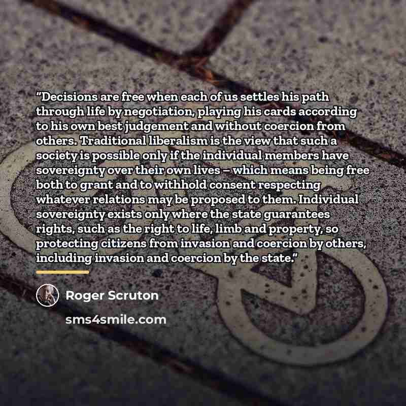 “Decisions are free when each of us settles his path through life by negotiation, playing his cards according to his own best judgement and without coercion from others. Traditional liberalism is the view that such a society is possible only if the individual members have sovereignty over their own…” quote by Roger Scruton