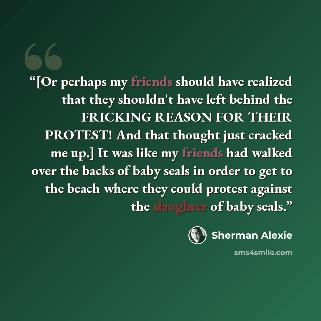“[Or perhaps my friends should have realized that they shouldn't have left behind the FRICKING REASON FOR THEIR PROTEST! And that thought just cracked me up.] It was like my friends had walked over the backs of baby seals in order to get to the beach where they could protest against the slaughter…” quote by Sherman Alexie
