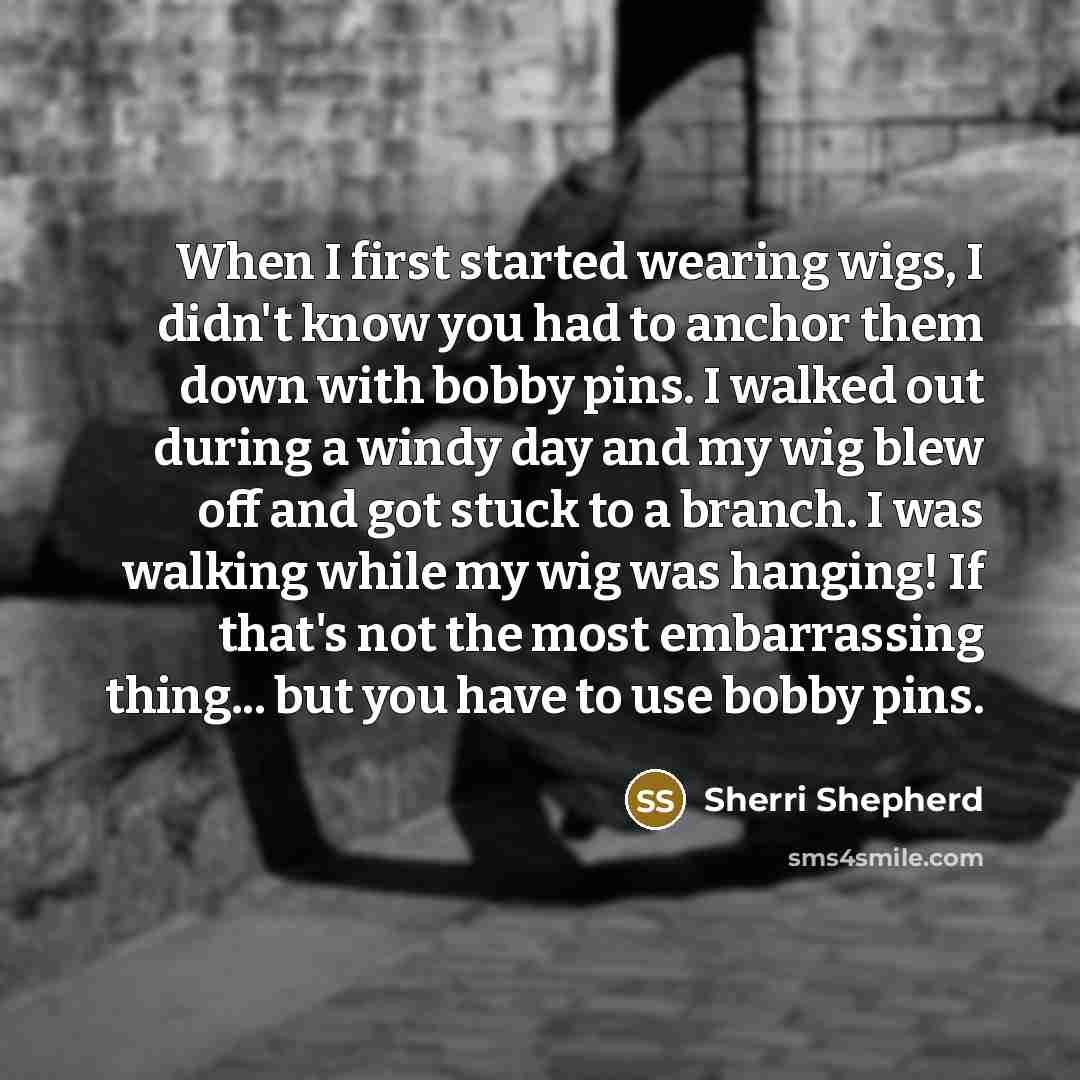 “When I first started wearing wigs, I didn't know you had to anchor them down with bobby pins. I walked out during a windy day and my wig blew off and got stuck to a branch. I was walking while my wig was hanging! If that's not the most embarrassing thing... but you have to use bobby pins.” quote by Sherri Shepherd