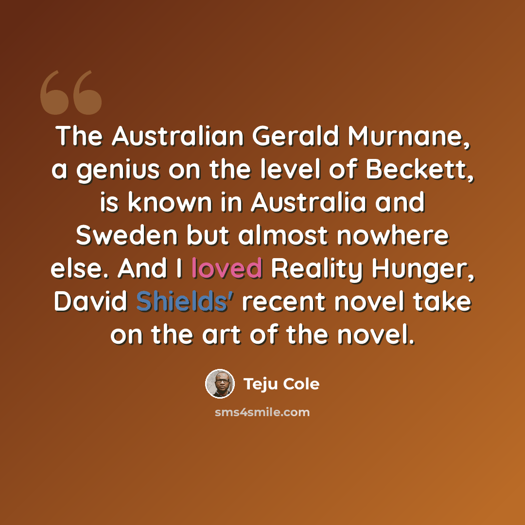 “The Australian Gerald Murnane, a genius on the level of Beckett, is known in Australia and Sweden but almost nowhere else. And I loved Reality Hunger, David Shields' recent novel take on the art of the novel.” quote by Teju Cole
