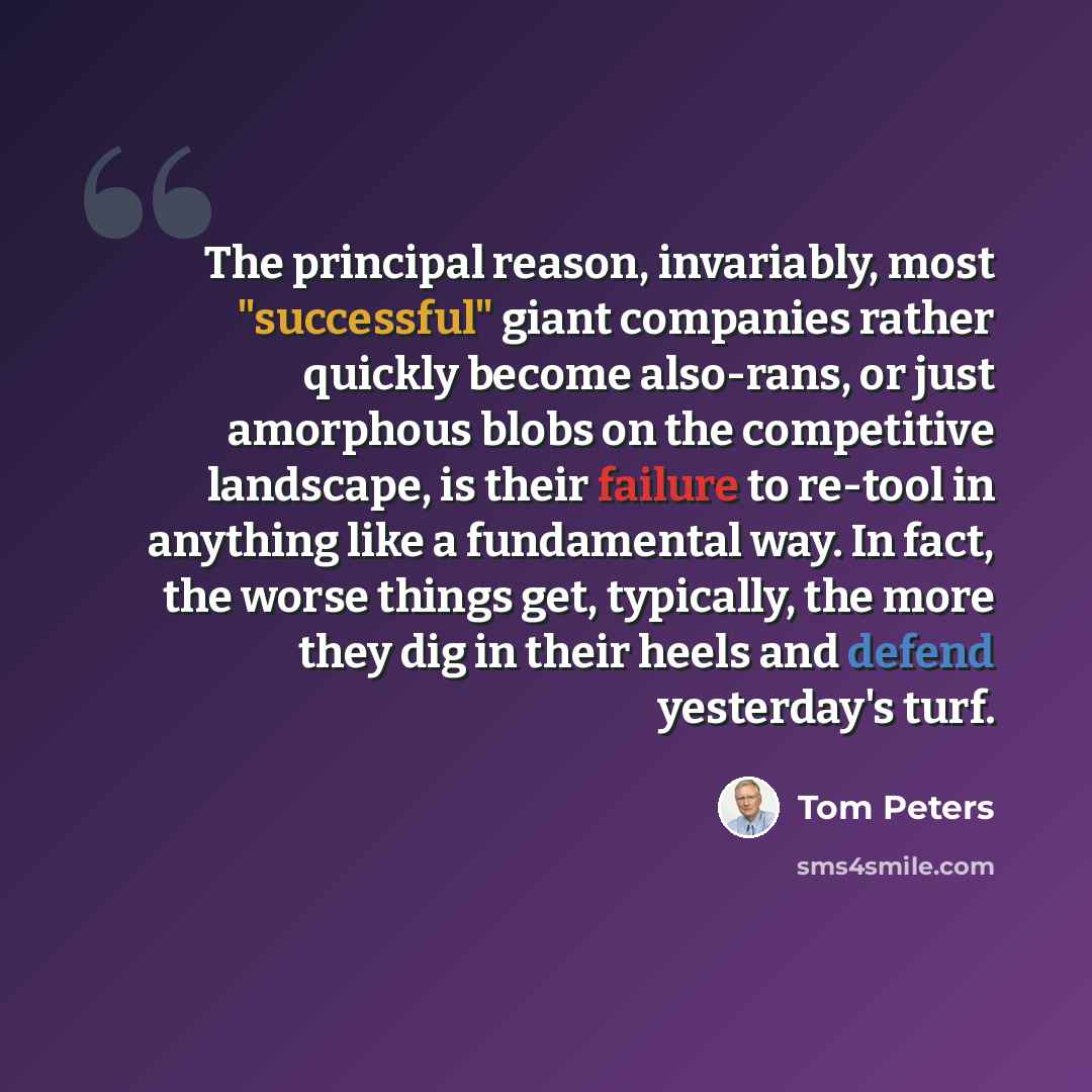 “The principal reason, invariably, most "successful" giant companies rather quickly become also-rans, or just amorphous blobs on the competitive landscape, is their failure to re-tool in anything like a fundamental way. In fact, the worse things get, typically, the more they dig in their heels and…” quote by Tom Peters