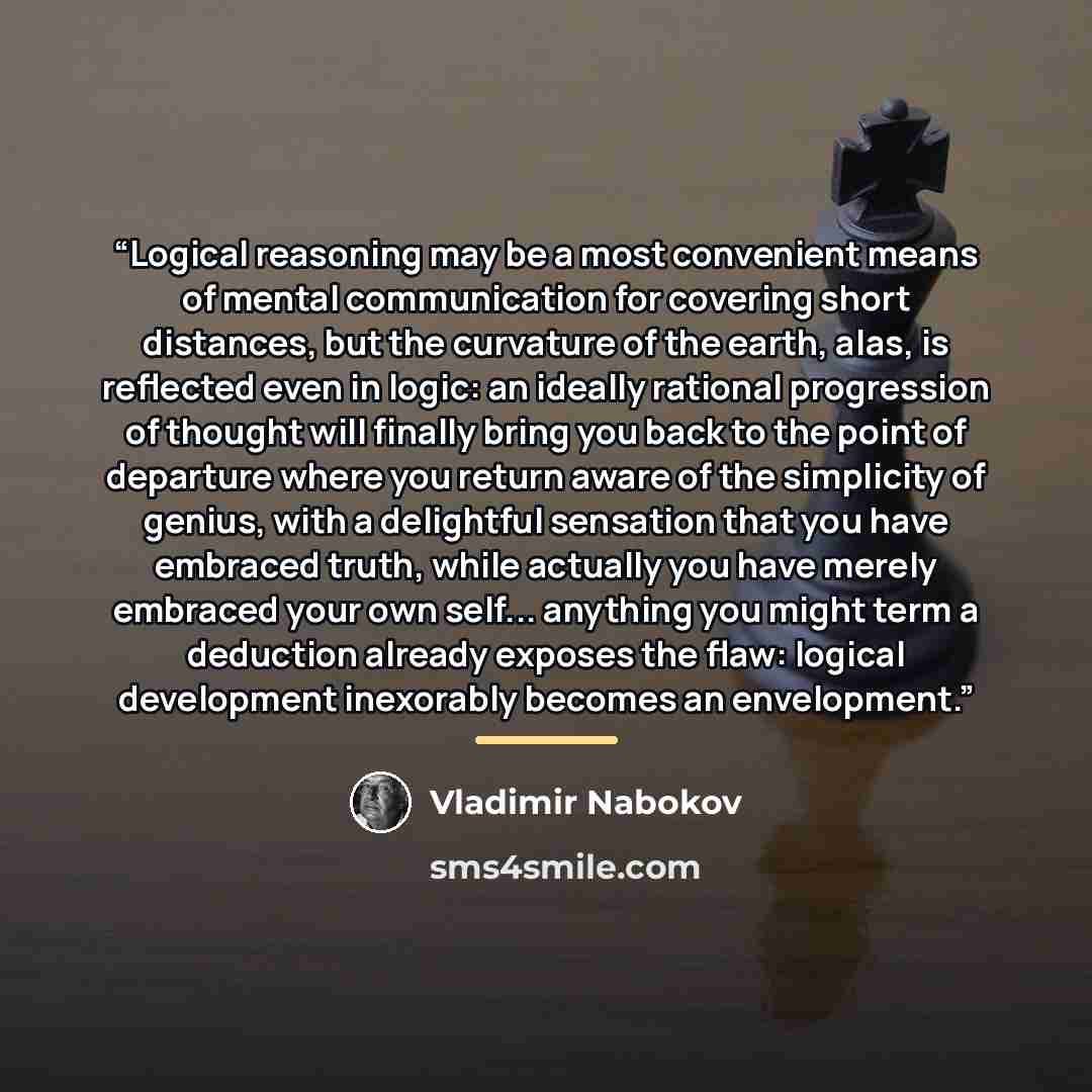 “Logical reasoning may be a most convenient means of mental communication for covering short distances, but the curvature of the earth, alas, is reflected even in logic: an ideally rational progression of thought will finally bring you back to the point of departure where you return aware of the…” quote by Vladimir Nabokov
