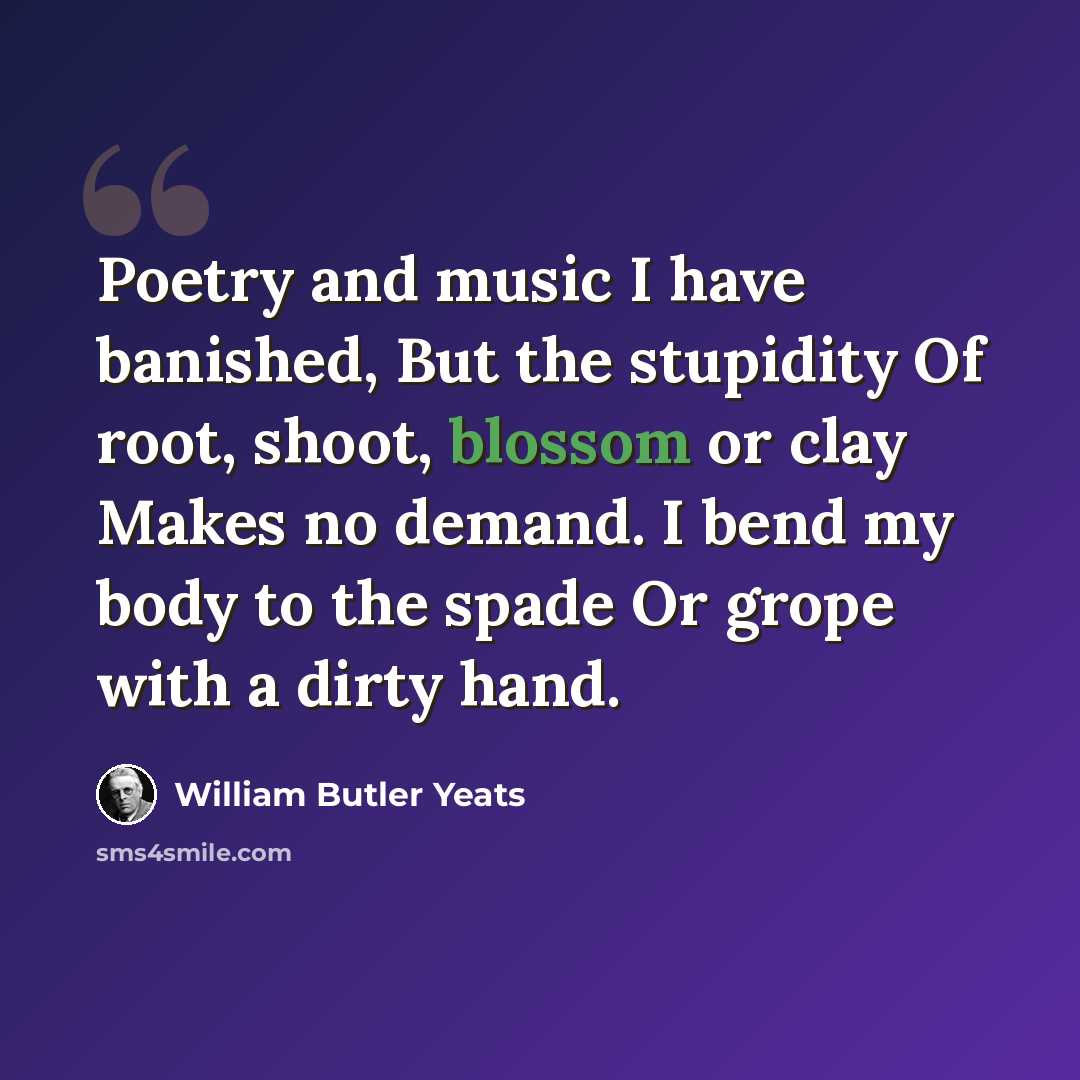 “Poetry and music I have banished, But the stupidity Of root, shoot, blossom or clay Makes no demand. I bend my body to the spade Or grope with a dirty hand.” quote by William Butler Yeats