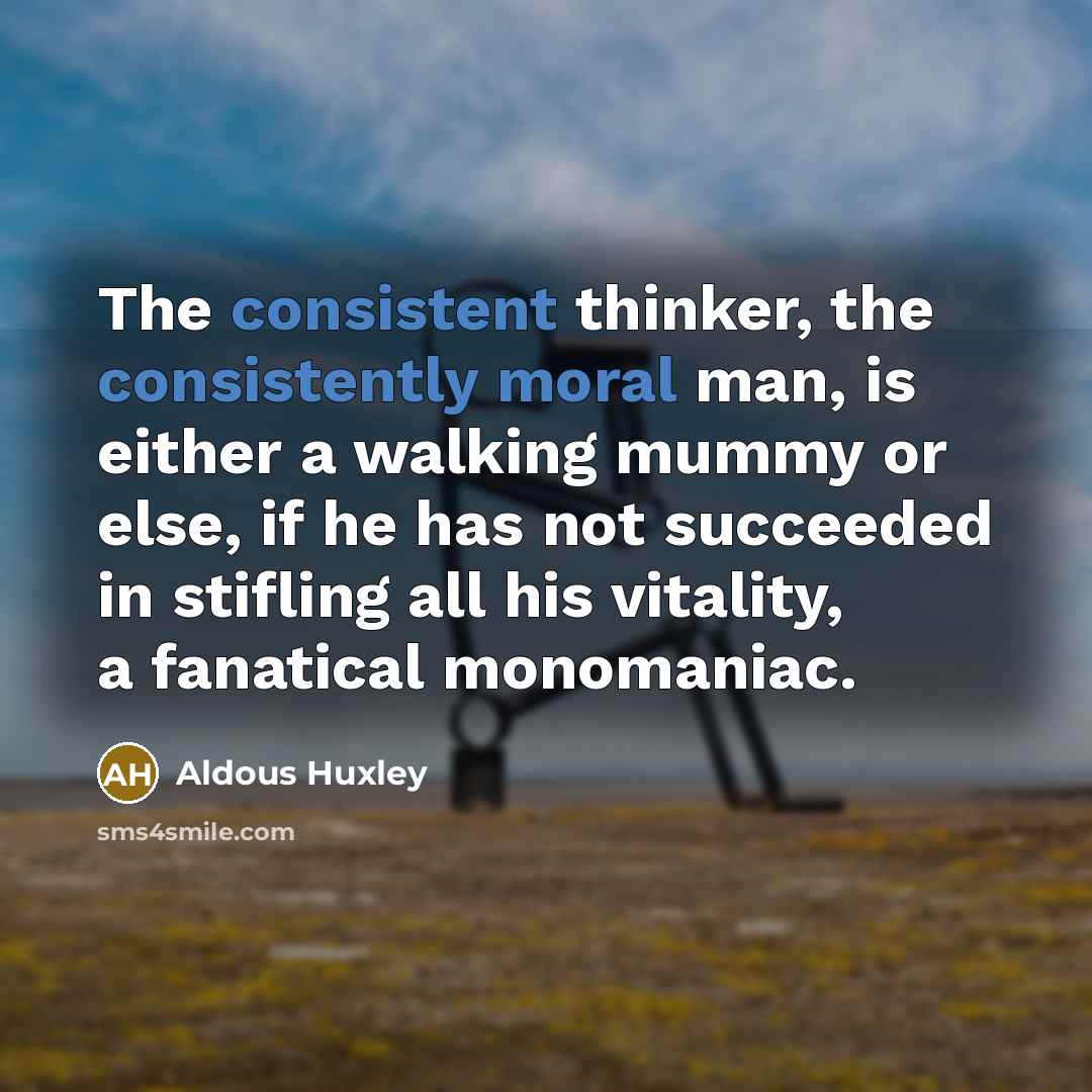 “The consistent thinker, the consistently moral man, is either a walking mummy or else, if he has not succeeded in stifling all his vitality, a fanatical monomaniac.” quote by Aldous Huxley